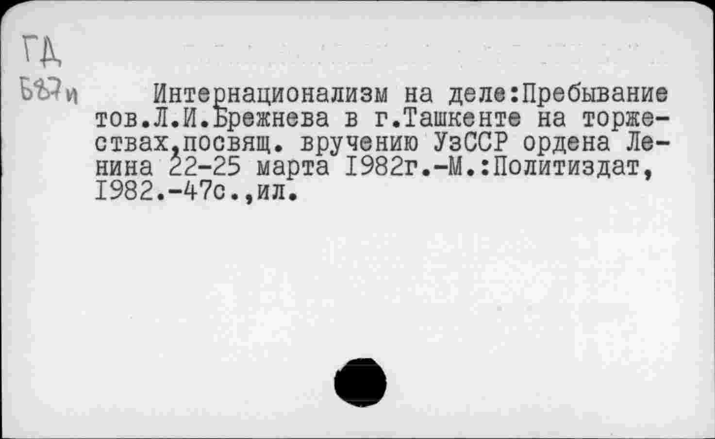 ﻿Интернационализм на деле:Пребывание тов.Л.И.Брежнева в г.Ташкенте на торже-ствах.посвящ. вручению УзССР ордена Ленина г2-25 марта 1982г.-М.:Политиздат, 1982.-47с.,ил.